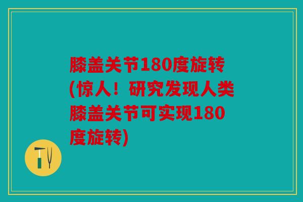 膝盖关节180度旋转(惊人！研究发现人类膝盖关节可实现180度旋转)