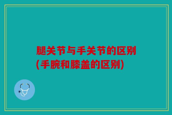 腿关节与手关节的区别(手腕和膝盖的区别)