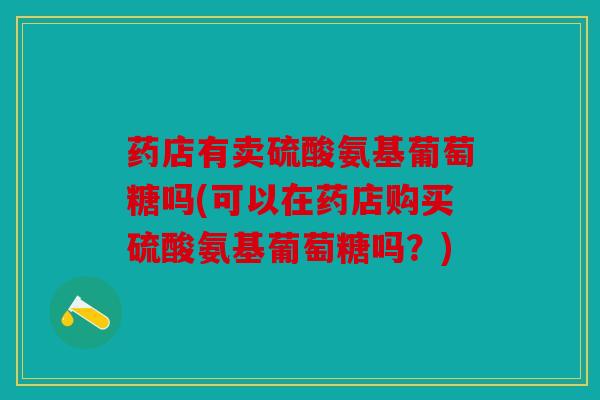 药店有卖硫酸氨基葡萄糖吗(可以在药店购买硫酸氨基葡萄糖吗？)