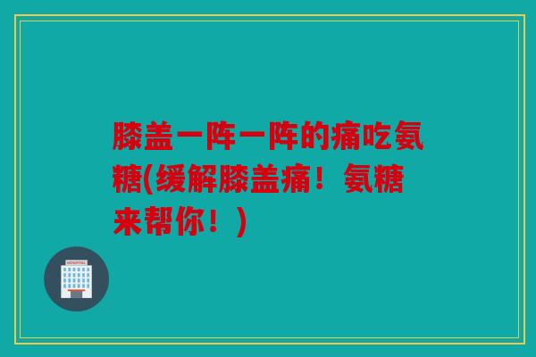 膝盖一阵一阵的痛吃氨糖(缓解膝盖痛！氨糖来帮你！)