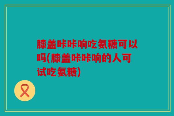 膝盖咔咔响吃氨糖可以吗(膝盖咔咔响的人可试吃氨糖)