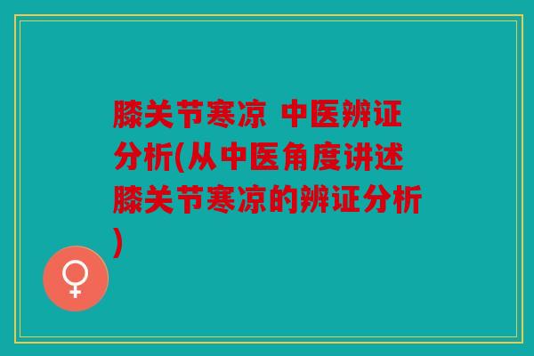 膝关节寒凉 中医辨证分析(从中医角度讲述膝关节寒凉的辨证分析)