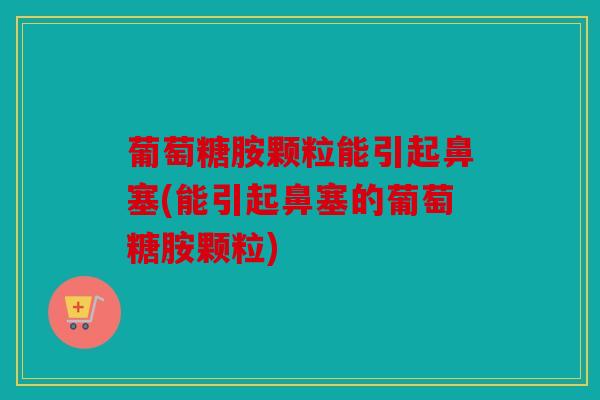 葡萄糖胺颗粒能引起鼻塞(能引起鼻塞的葡萄糖胺颗粒)