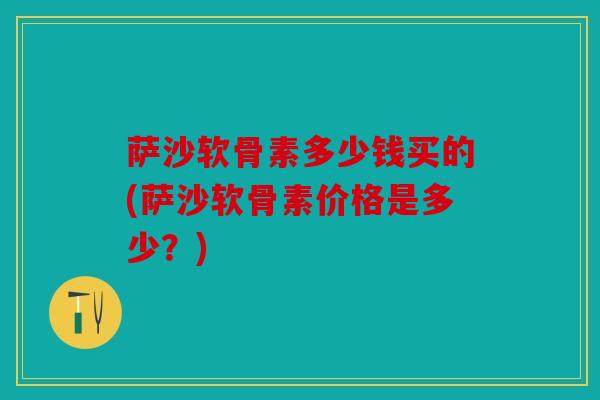 萨沙软骨素多少钱买的(萨沙软骨素价格是多少？)