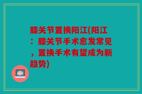 膝关节置换阳江(阳江：膝关节手术愈发常见，置换手术有望成为新趋势)