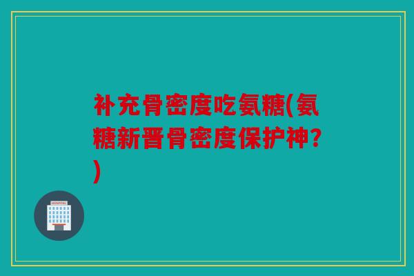 补充骨密度吃氨糖(氨糖新晋骨密度保护神？)