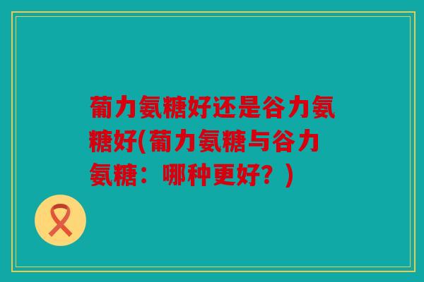 葡力氨糖好还是谷力氨糖好(葡力氨糖与谷力氨糖：哪种更好？)