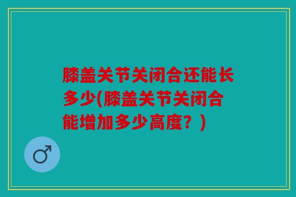 膝盖关节关闭合还能长多少(膝盖关节关闭合能增加多少高度？)