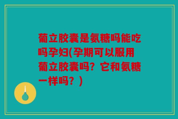 葡立胶囊是氨糖吗能吃吗孕妇(孕期可以服用葡立胶囊吗？它和氨糖一样吗？)