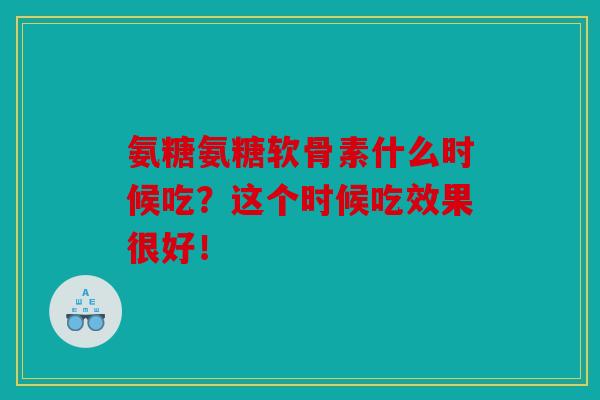 氨糖氨糖软骨素什么时候吃？这个时候吃效果很好！