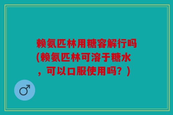 赖氨匹林用糖容解行吗(赖氨匹林可溶于糖水，可以口服使用吗？)