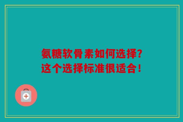 氨糖软骨素如何选择？这个选择标准很适合！
