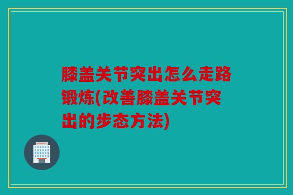 膝盖关节突出怎么走路锻炼(改善膝盖关节突出的步态方法)