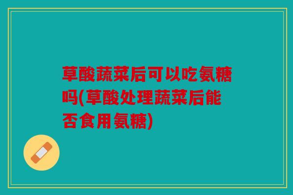 草酸蔬菜后可以吃氨糖吗(草酸处理蔬菜后能否食用氨糖)