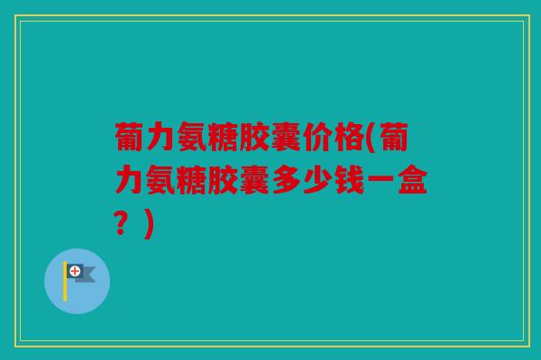 葡力氨糖胶囊价格(葡力氨糖胶囊多少钱一盒？)