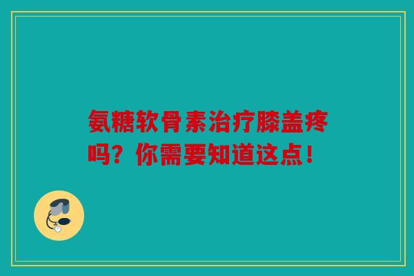 氨糖软骨素治疗膝盖疼吗？你需要知道这点！