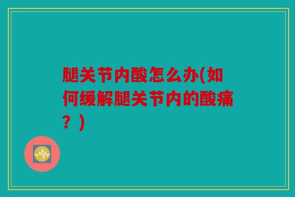 腿关节内酸怎么办(如何缓解腿关节内的酸痛？)
