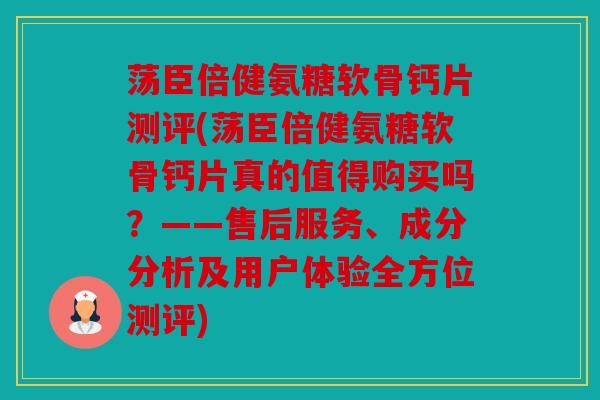荡臣倍健氨糖软骨钙片测评(荡臣倍健氨糖软骨钙片真的值得购买吗？——售后服务、成分分析及用户体验全方位测评)