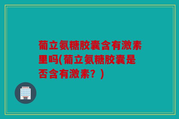 葡立氨糖胶囊含有激素里吗(葡立氨糖胶囊是否含有激素？)