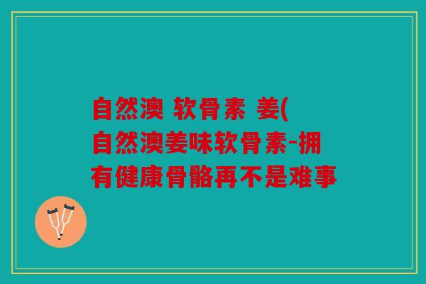 自然澳 软骨素 姜(自然澳姜味软骨素-拥有健康骨骼再不是难事