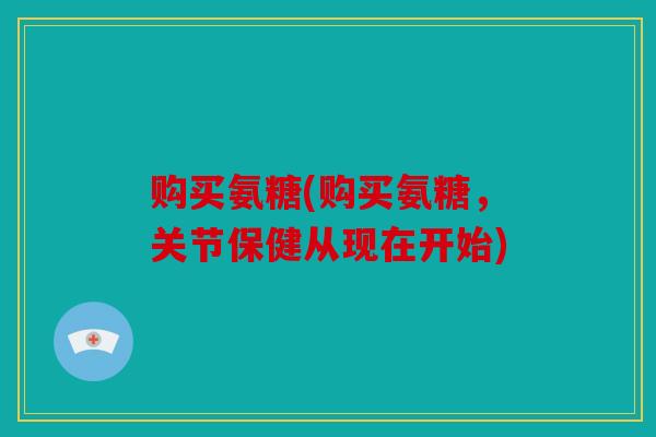 购买氨糖(购买氨糖，关节保健从现在开始)