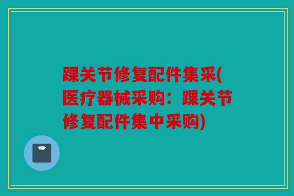 踝关节修复配件集采(医疗器械采购：踝关节修复配件集中采购)