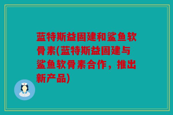 蓝特斯益固建和鲨鱼软骨素(蓝特斯益固建与鲨鱼软骨素合作，推出新产品)