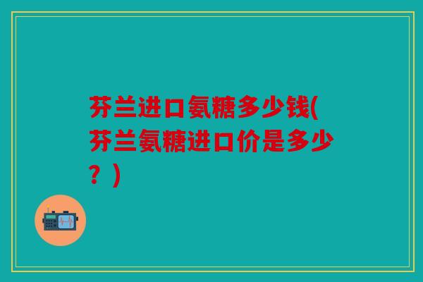 芬兰进口氨糖多少钱(芬兰氨糖进口价是多少？)