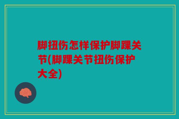 脚扭伤怎样保护脚踝关节(脚踝关节扭伤保护大全)