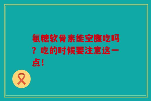 氨糖软骨素能空腹吃吗？吃的时候要注意这一点！