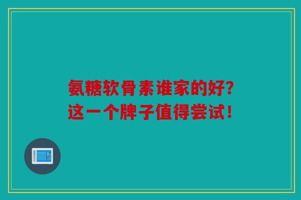 氨糖软骨素谁家的好？这一个牌子值得尝试！