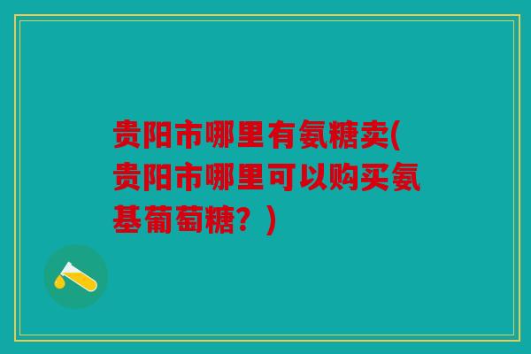 贵阳市哪里有氨糖卖(贵阳市哪里可以购买氨基葡萄糖？)