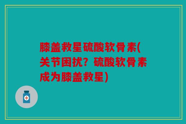 膝盖救星硫酸软骨素(关节困扰？硫酸软骨素成为膝盖救星)