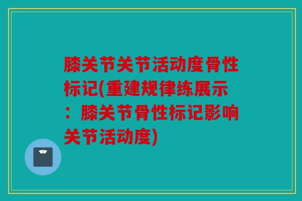 膝关节关节活动度骨性标记(重建规律练展示：膝关节骨性标记影响关节活动度)