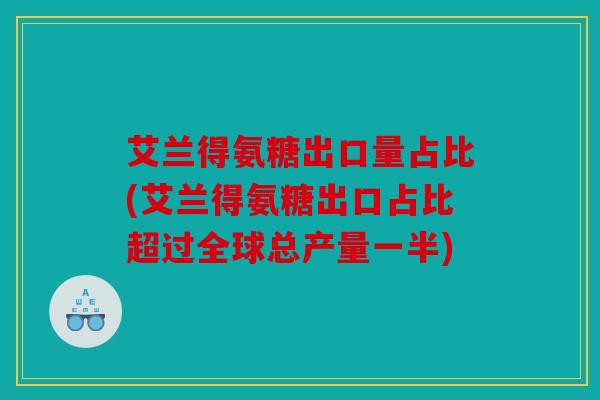 艾兰得氨糖出口量占比(艾兰得氨糖出口占比超过全球总产量一半)