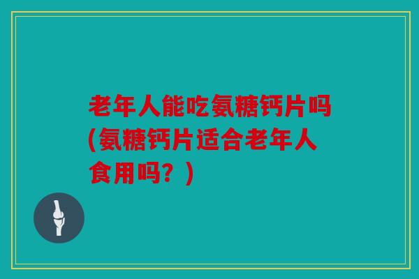 老年人能吃氨糖钙片吗(氨糖钙片适合老年人食用吗？)