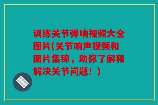 训练关节弹响视频大全图片(关节响声视频和图片集锦，助你了解和解决关节问题！)