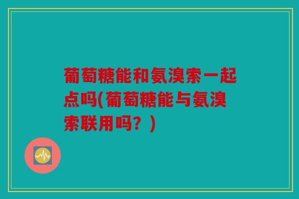 葡萄糖能和氨溴索一起点吗(葡萄糖能与氨溴索联用吗？)