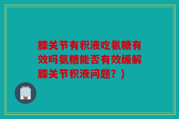 膝关节有积液吃氨糖有效吗氨糖能否有效缓解膝关节积液问题？)