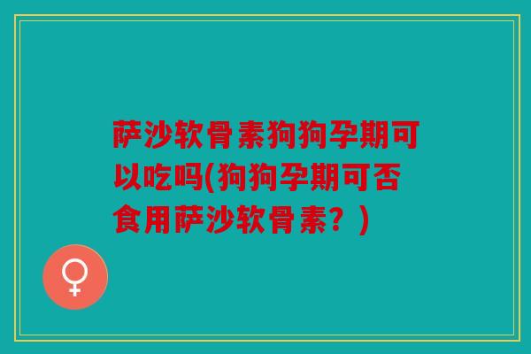 萨沙软骨素狗狗孕期可以吃吗(狗狗孕期可否食用萨沙软骨素？)