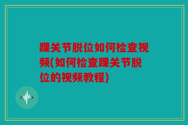 踝关节脱位如何检查视频(如何检查踝关节脱位的视频教程)