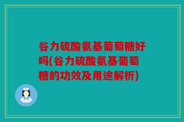 谷力硫酸氨基葡萄糖好吗(谷力硫酸氨基葡萄糖的功效及用途解析)