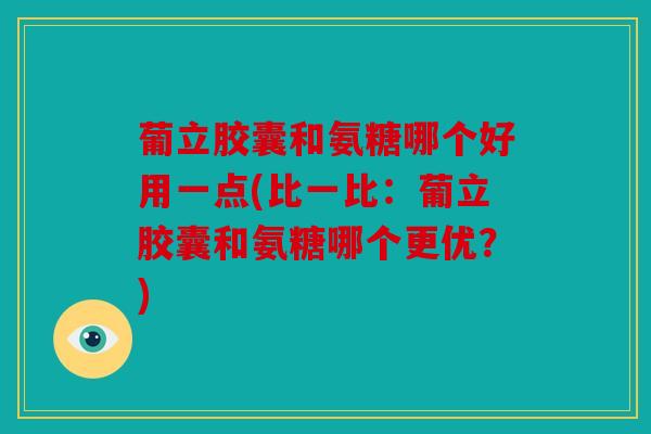 葡立胶囊和氨糖哪个好用一点(比一比：葡立胶囊和氨糖哪个更优？)