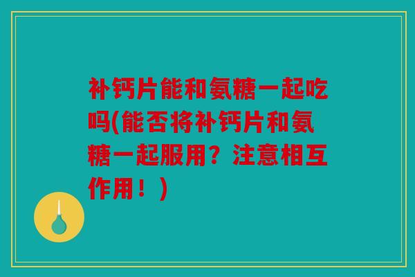 补钙片能和氨糖一起吃吗(能否将补钙片和氨糖一起服用？注意相互作用！)