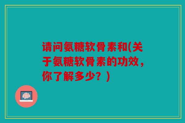 请问氨糖软骨素和(关于氨糖软骨素的功效，你了解多少？)