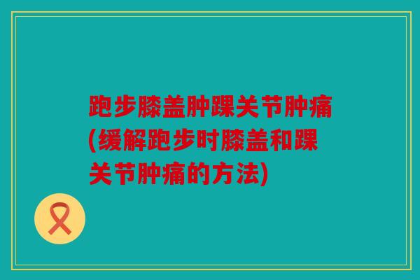 跑步膝盖肿踝关节肿痛(缓解跑步时膝盖和踝关节肿痛的方法)