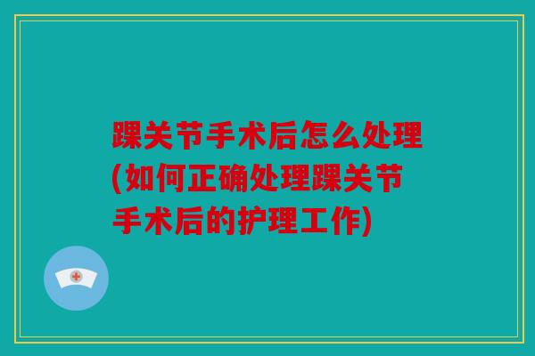 踝关节手术后怎么处理(如何正确处理踝关节手术后的护理工作)
