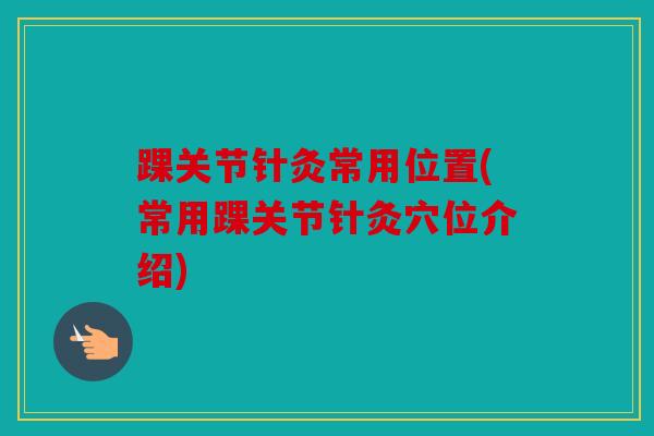 踝关节针灸常用位置(常用踝关节针灸穴位介绍)