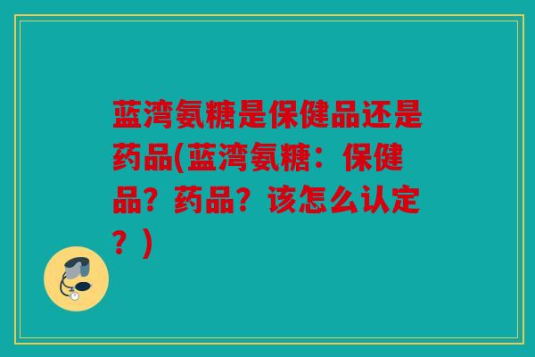 蓝湾氨糖是保健品还是药品(蓝湾氨糖：保健品？药品？该怎么认定？)