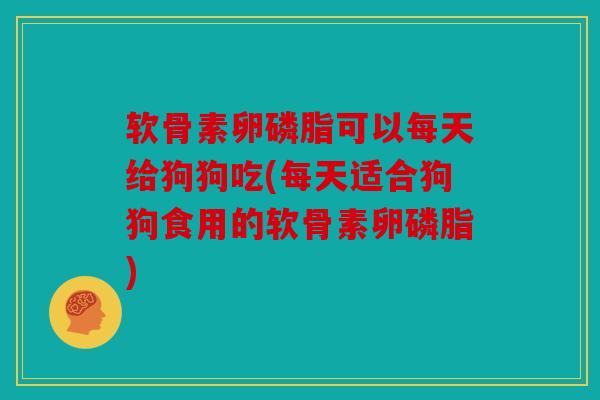 软骨素卵磷脂可以每天给狗狗吃(每天适合狗狗食用的软骨素卵磷脂)